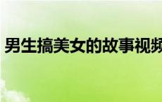 男生搞美女的故事视频（男生搞美女的故事）