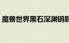 魔兽世界黑石深渊钥匙任务（深渊钥匙任务）