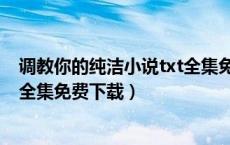 调教你的纯洁小说txt全集免费下载（调教你的纯洁小说txt全集免费下载）