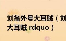刘备外号大耳贼（刘备为什么被称为 ldquo 大耳贼 rdquo）