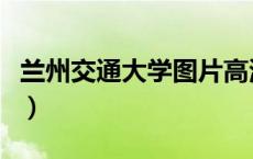 兰州交通大学图片高清图（兰州交通大学图片）