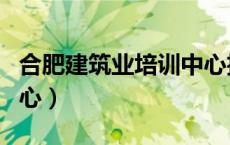 合肥建筑业培训中心招聘（合肥建筑业培训中心）