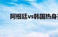 阿根廷vs韩国热身赛（阿根廷vs韩国）