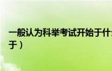 一般认为科举考试开始于什么时候（一般认为科举考试开始于）