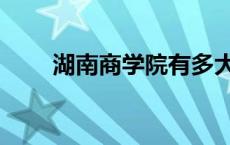 湖南商学院有多大（湖南商学院吧）