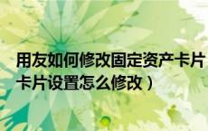 用友如何修改固定资产卡片（谁知道用友软件里的固定资产卡片设置怎么修改）