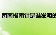 司南指南针是谁发明的（指南针是谁发明的）