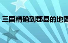 三国精确到郡县的地图（三国地图精确到州）
