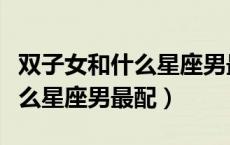 双子女和什么星座男最配做闺蜜（双子女和什么星座男最配）