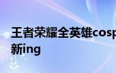 王者荣耀全英雄cosplay大全高清美颜图库更新ing
