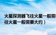 火星探测器飞往火星一般需要大约多少时间（火星探测器飞往火星一般需要大约）