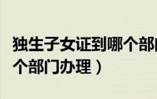 独生子女证到哪个部门办理（独生子女证在哪个部门办理）