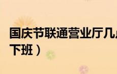 国庆节联通营业厅几点下班（联通营业厅几点下班）