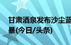 甘肃酒泉发布沙尘蓝色预警 局地将出现沙尘暴(今日/头条)