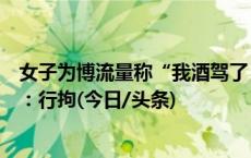 女子为博流量称“我酒驾了，警察叔叔来抓我”，密云警方：行拘(今日/头条)
