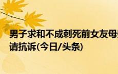 男子求和不成刺死前女友母亲被判死缓，受害者家属不服申请抗诉(今日/头条)