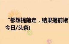 “都想提前走，结果提前堵了”，有人开车8小时还没出省(今日/头条)