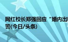 网红校长郑强回应“婚内出轨包养情妇”：恶意编造，已报警(今日/头条)