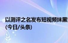 以测评之名发布短视频抹黑竞争对手，法院：构成商业诋毁(今日/头条)