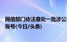 网信部门依法查处一批涉公共政策、社会民生领域造谣传谣账号(今日/头条)