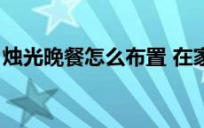 烛光晚餐怎么布置 在家（烛光晚餐怎么布置）
