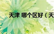 天津 哪个区好（天津市哪个区比较好）
