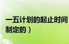 一五计划的起止时间（一五规划是哪一年开始制定的）