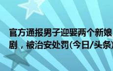 官方通报男子迎娶两个新娘：网络直播人员为博眼球策划闹剧，被治安处罚(今日/头条)