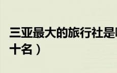 三亚最大的旅行社是哪家（三亚旅行社排名前十名）
