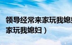 领导经常来家玩我媳妇什么意思（领导经常来家玩我媳妇）