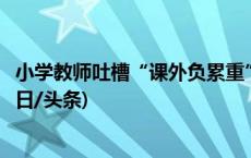 小学教师吐槽“课外负累重”：表格填不完，材料写不完(今日/头条)