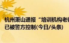 杭州萧山通报“培训机构老师殴打学生”：情况属实 打人者已被警方控制(今日/头条)