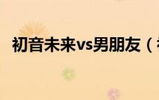 初音未来vs男朋友（初音未来被男朋友污）