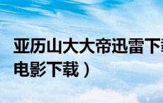 亚历山大大帝迅雷下载无删减（亚历山大大帝电影下载）