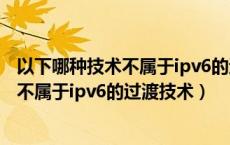 以下哪种技术不属于ipv6的过渡技术的优点（以下哪种技术不属于ipv6的过渡技术）
