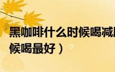 黑咖啡什么时候喝减肥效果最好（咖啡什么时候喝最好）