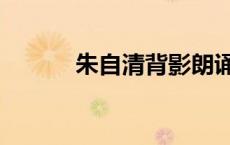 朱自清背影朗诵（朱自清背影）