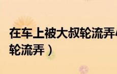 在车上被大叔轮流弄小说小说（在车上被大叔轮流弄）
