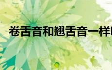 卷舌音和翘舌音一样吗（卷舌音和翘舌音）