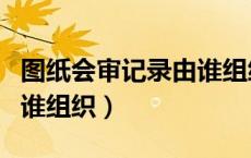 图纸会审记录由谁组织审核（图纸会审记录由谁组织）