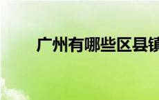 广州有哪些区县镇（广州有哪些区）