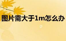 图片需大于1m怎么办（图片大于1m怎么办）