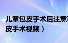 儿童包皮手术后注意事项及护理措施（儿童包皮手术视频）