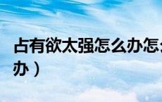 占有欲太强怎么办怎么解决（占有欲太强怎么办）