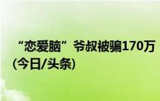 “恋爱脑”爷叔被骗170万，50岁女友捏着嗓子发出夹子音(今日/头条)