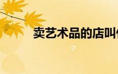 卖艺术品的店叫什么（艺术卖比）