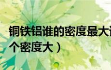 铜铁铝谁的密度最大谁的密度最小（铜铁铝哪个密度大）