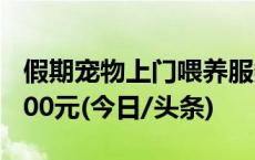 假期宠物上门喂养服务火爆，有人8天能赚5000元(今日/头条)