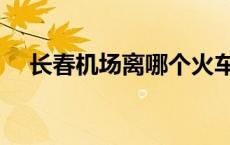 长春机场离哪个火车站最近（长春机场）