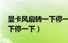 显卡风扇转一下停一下 贴吧（显卡风扇转一下停一下）